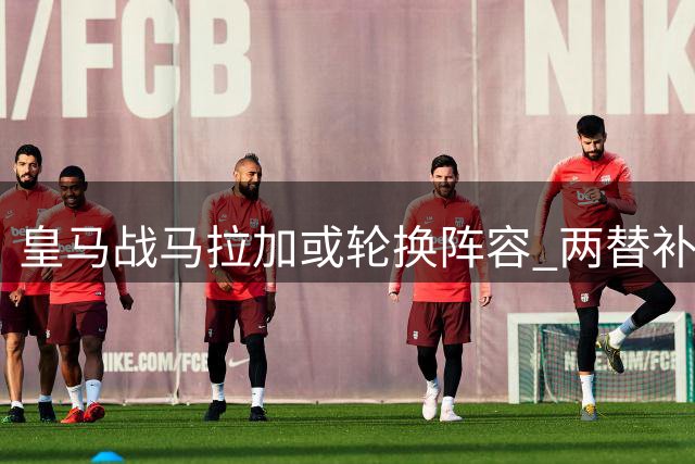 皇马战马拉加或轮换阵容 两替补球员迎首发良机